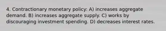 4. Contractionary monetary policy: A) increases aggregate demand. B) increases aggregate supply. C) works by discouraging investment spending. D) decreases interest rates.