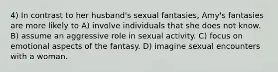 4) In contrast to her husband's sexual fantasies, Amy's fantasies are more likely to A) involve individuals that she does not know. B) assume an aggressive role in sexual activity. C) focus on emotional aspects of the fantasy. D) imagine sexual encounters with a woman.