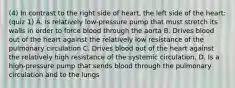 (4) In contrast to the right side of heart, the left side of the heart: (quiz 1) A. Is relatively low-pressure pump that must stretch its walls in order to force blood through the aorta B. Drives blood out of the heart against the relatively low resistance of the pulmonary circulation C. Drives blood out of the heart against the relatively high resistance of the systemic circulation. D. Is a high-pressure pump that sends blood through the pulmonary circulation and to the lungs