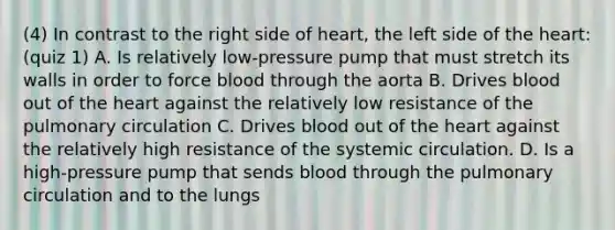 (4) In contrast to the right side of heart, the left side of the heart: (quiz 1) A. Is relatively low-pressure pump that must stretch its walls in order to force blood through the aorta B. Drives blood out of the heart against the relatively low resistance of the pulmonary circulation C. Drives blood out of the heart against the relatively high resistance of the systemic circulation. D. Is a high-pressure pump that sends blood through the pulmonary circulation and to the lungs