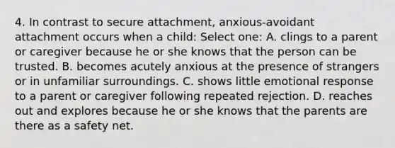 4. In contrast to secure attachment, anxious-avoidant attachment occurs when a child: Select one: A. clings to a parent or caregiver because he or she knows that the person can be trusted. B. becomes acutely anxious at the presence of strangers or in unfamiliar surroundings. C. shows little emotional response to a parent or caregiver following repeated rejection. D. reaches out and explores because he or she knows that the parents are there as a safety net.