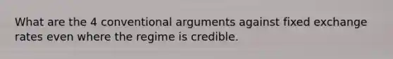 What are the 4 conventional arguments against fixed exchange rates even where the regime is credible.