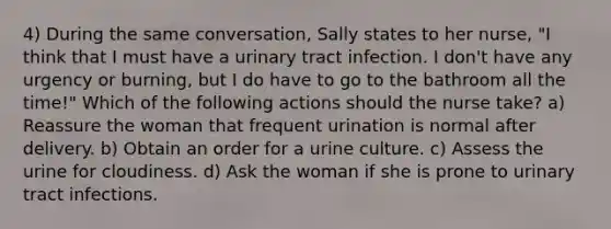 4) During the same conversation, Sally states to her nurse, "I think that I must have a urinary tract infection. I don't have any urgency or burning, but I do have to go to the bathroom all the time!" Which of the following actions should the nurse take? a) Reassure the woman that frequent urination is normal after delivery. b) Obtain an order for a urine culture. c) Assess the urine for cloudiness. d) Ask the woman if she is prone to urinary tract infections.