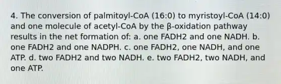 4. The conversion of palmitoyl-CoA (16:0) to myristoyl-CoA (14:0) and one molecule of acetyl-CoA by the β-oxidation pathway results in the net formation of: a. one FADH2 and one NADH. b. one FADH2 and one NADPH. c. one FADH2, one NADH, and one ATP. d. two FADH2 and two NADH. e. two FADH2, two NADH, and one ATP.