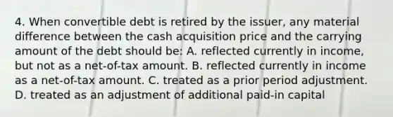 4. When convertible debt is retired by the issuer, any material difference between the cash acquisition price and the carrying amount of the debt should be: A. reflected currently in income, but not as a net-of-tax amount. B. reflected currently in income as a net-of-tax amount. C. treated as a prior period adjustment. D. treated as an adjustment of additional paid-in capital