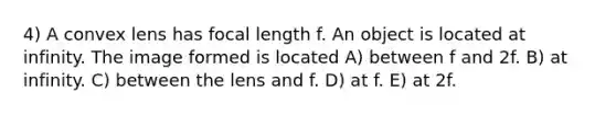 4) A convex lens has focal length f. An object is located at infinity. The image formed is located A) between f and 2f. B) at infinity. C) between the lens and f. D) at f. E) at 2f.