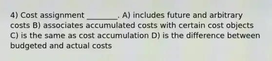 4) Cost assignment ________. A) includes future and arbitrary costs B) associates accumulated costs with certain cost objects C) is the same as cost accumulation D) is the difference between budgeted and actual costs