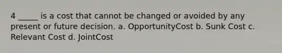 4 _____ is a cost that cannot be changed or avoided by any present or future decision. a. OpportunityCost b. Sunk Cost c. Relevant Cost d. JointCost