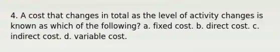 4. A cost that changes in total as the level of activity changes is known as which of the following? a. fixed cost. b. direct cost. c. indirect cost. d. variable cost.