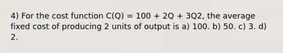 4) For the cost function C(Q) = 100 + 2Q + 3Q2, the average fixed cost of producing 2 units of output is a) 100. b) 50. c) 3. d) 2.