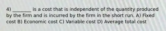 4) ________ is a cost that is independent of the quantity produced by the firm and is incurred by the firm in the short run. A) Fixed cost B) Economic cost C) Variable cost D) Average total cost