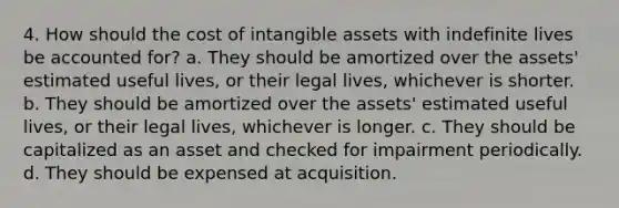 4. How should the cost of <a href='https://www.questionai.com/knowledge/kfaeAOzavC-intangible-assets' class='anchor-knowledge'>intangible assets</a> with indefinite lives be accounted for? a. They should be amortized over the assets' estimated useful lives, or their legal lives, whichever is shorter. b. They should be amortized over the assets' estimated useful lives, or their legal lives, whichever is longer. c. They should be capitalized as an asset and checked for impairment periodically. d. They should be expensed at acquisition.