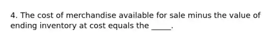 4. The cost of merchandise available for sale minus the value of ending inventory at cost equals the _____.