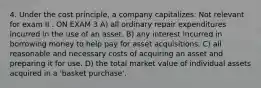 4. ​Under the cost principle, a company capitalizes: Not relevant for exam II . ON EXAM 3 A) all ordinary repair expenditures incurred in the use of an asset. B) any interest incurred in borrowing money to help pay for asset acquisitions. C) all reasonable and necessary costs of acquiring an asset and preparing it for use. D) the total market value of individual assets acquired in a 'basket purchase'.