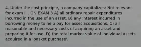 4. ​Under the cost principle, a company capitalizes: Not relevant for exam II . ON EXAM 3 A) all ordinary repair expenditures incurred in the use of an asset. B) any interest incurred in borrowing money to help pay for asset acquisitions. C) all reasonable and necessary costs of acquiring an asset and preparing it for use. D) the total market value of individual assets acquired in a 'basket purchase'.