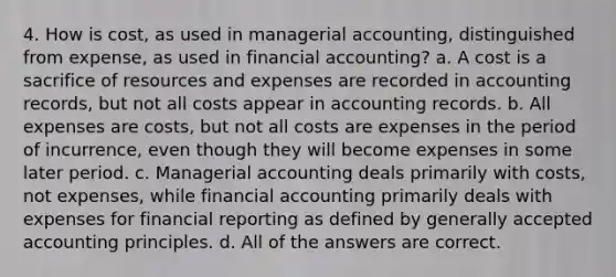 4. How is cost, as used in managerial accounting, distinguished from expense, as used in financial accounting? a. A cost is a sacrifice of resources and expenses are recorded in accounting records, but not all costs appear in accounting records. b. All expenses are costs, but not all costs are expenses in the period of incurrence, even though they will become expenses in some later period. c. Managerial accounting deals primarily with costs, not expenses, while financial accounting primarily deals with expenses for financial reporting as defined by generally accepted accounting principles. d. All of the answers are correct.