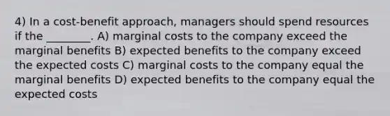 4) In a cost-benefit approach, managers should spend resources if the ________. A) marginal costs to the company exceed the marginal benefits B) expected benefits to the company exceed the expected costs C) marginal costs to the company equal the marginal benefits D) expected benefits to the company equal the expected costs