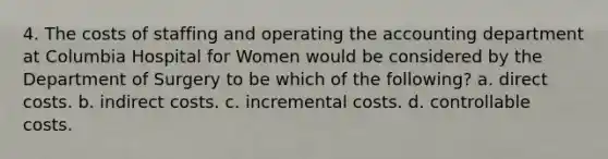 4. The costs of staffing and operating the accounting department at Columbia Hospital for Women would be considered by the Department of Surgery to be which of the following? a. direct costs. b. indirect costs. c. incremental costs. d. controllable costs.