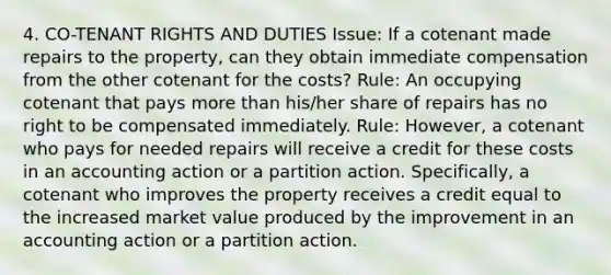 4. CO-TENANT RIGHTS AND DUTIES Issue: If a cotenant made repairs to the property, can they obtain immediate compensation from the other cotenant for the costs? Rule: An occupying cotenant that pays more than his/her share of repairs has no right to be compensated immediately. Rule: However, a cotenant who pays for needed repairs will receive a credit for these costs in an accounting action or a partition action. Specifically, a cotenant who improves the property receives a credit equal to the increased market value produced by the improvement in an accounting action or a partition action.