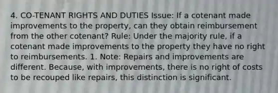 4. CO-TENANT RIGHTS AND DUTIES Issue: If a cotenant made improvements to the property, can they obtain reimbursement from the other cotenant? Rule: Under the majority rule, if a cotenant made improvements to the property they have no right to reimbursements. 1. Note: Repairs and improvements are different. Because, with improvements, there is no right of costs to be recouped like repairs, this distinction is significant.