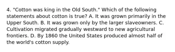 4. "Cotton was king in the Old South." Which of the following statements about cotton is true? A. It was grown primarily in the Upper South. B. It was grown only by the larger slaveowners. C. Cultivation migrated gradually westward to new agricultural frontiers. D. By 1860 the United States produced almost half of the world's cotton supply.