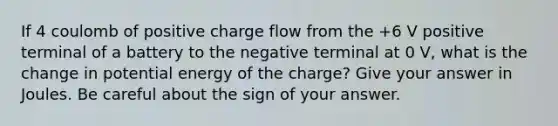 If 4 coulomb of positive charge flow from the +6 V positive terminal of a battery to the negative terminal at 0 V, what is the change in potential energy of the charge? Give your answer in Joules. Be careful about the sign of your answer.