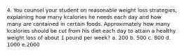 4. You counsel your student on reasonable weight loss strategies, explaining how many kcalories he needs each day and how many are contained in certain foods. Approximately how many kcalories should be cut from his diet each day to attain a healthy weight loss of about 1 pound per week? a. 200 b. 500 c. 800 d. 1000 e.2000