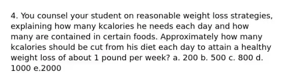 4. You counsel your student on reasonable weight loss strategies, explaining how many kcalories he needs each day and how many are contained in certain foods. Approximately how many kcalories should be cut from his diet each day to attain a healthy weight loss of about 1 pound per week? a. 200 b. 500 c. 800 d. 1000 e.2000