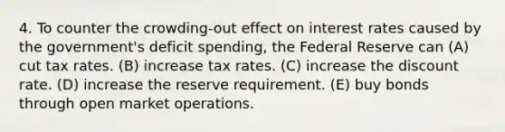 4. To counter the crowding-out effect on interest rates caused by the government's deficit spending, the Federal Reserve can (A) cut tax rates. (B) increase tax rates. (C) increase the discount rate. (D) increase the reserve requirement. (E) buy bonds through open market operations.