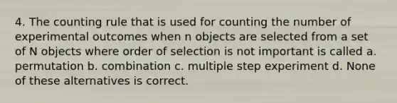 4. The counting rule that is used for counting the number of experimental outcomes when n objects are selected from a set of N objects where order of selection is not important is called a. permutation b. combination c. multiple step experiment d. None of these alternatives is correct.