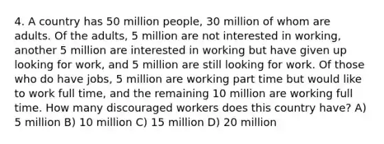 4. A country has 50 million people, 30 million of whom are adults. Of the adults, 5 million are not interested in working, another 5 million are interested in working but have given up looking for work, and 5 million are still looking for work. Of those who do have jobs, 5 million are working part time but would like to work full time, and the remaining 10 million are working full time. How many discouraged workers does this country have? A) 5 million B) 10 million C) 15 million D) 20 million