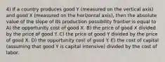 4) If a country produces good Y (measured on the vertical axis) and good X (measured on the horizontal axis), then the absolute value of the slope of its production possibility frontier is equal to A) the opportunity cost of good X. B) the price of good X divided by the price of good Y. C) the price of good Y divided by the price of good X. D) the opportunity cost of good Y. E) the cost of capital (assuming that good Y is capital intensive) divided by the cost of labor.