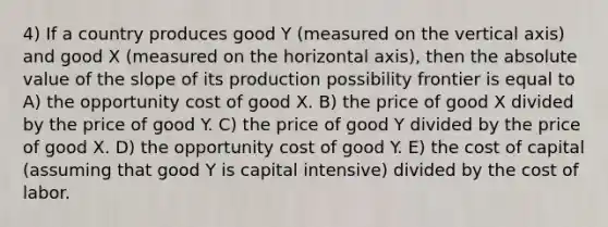 4) If a country produces good Y (measured on the vertical axis) and good X (measured on the horizontal axis), then the absolute value of the slope of its production possibility frontier is equal to A) the opportunity cost of good X. B) the price of good X divided by the price of good Y. C) the price of good Y divided by the price of good X. D) the opportunity cost of good Y. E) the cost of capital (assuming that good Y is capital intensive) divided by the cost of labor.