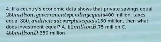 4. If a country's economic data shows that private savings equal 250 million, government spending equals400 million, taxes equal 350, and the trade surplus equals150 million, then what does investment equal? A. 50 million B.75 million C. 450 million D.350 million