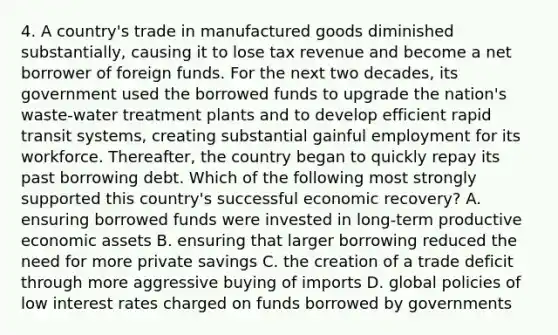 4. A country's trade in manufactured goods diminished substantially, causing it to lose tax revenue and become a net borrower of foreign funds. For the next two decades, its government used the borrowed funds to upgrade the nation's waste-water treatment plants and to develop efficient rapid transit systems, creating substantial gainful employment for its workforce. Thereafter, the country began to quickly repay its past borrowing debt. Which of the following most strongly supported this country's successful economic recovery? A. ensuring borrowed funds were invested in long-term productive economic assets B. ensuring that larger borrowing reduced the need for more private savings C. the creation of a trade deficit through more aggressive buying of imports D. global policies of low interest rates charged on funds borrowed by governments