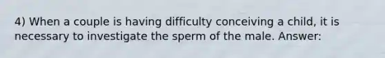 4) When a couple is having difficulty conceiving a child, it is necessary to investigate the sperm of the male. Answer: