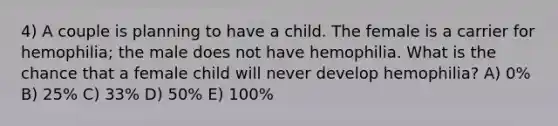 4) A couple is planning to have a child. The female is a carrier for hemophilia; the male does not have hemophilia. What is the chance that a female child will never develop hemophilia? A) 0% B) 25% C) 33% D) 50% E) 100%