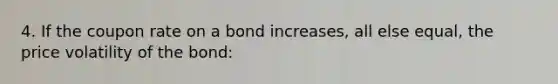 4. If the coupon rate on a bond increases, all else equal, the price volatility of the bond: