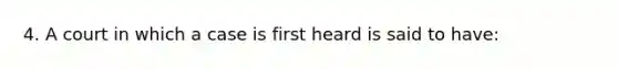 4. A court in which a case is first heard is said to have: