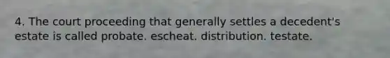 4. The court proceeding that generally settles a decedent's estate is called probate. escheat. distribution. testate.