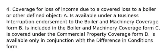 4. Coverage for loss of income due to a covered loss to a boiler or other defined object: A. Is available under a Business Interruption endorsement to the Boiler and Machinery Coverage form B. Is included in the Boiler and Machinery Coverage form C. Is covered under the Commercial Property Coverage form D. Is available only in conjunction with the Difference in Conditions form