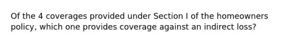 Of the 4 coverages provided under Section I of the homeowners policy, which one provides coverage against an indirect loss?