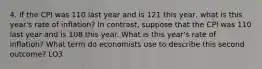 4. If the CPI was 110 last year and is 121 this year, what is this year's rate of inflation? In contrast, suppose that the CPI was 110 last year and is 108 this year. What is this year's rate of inflation? What term do economists use to describe this second outcome? LO3