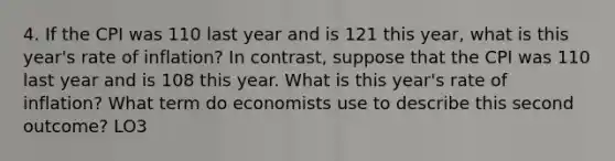 4. If the CPI was 110 last year and is 121 this year, what is this year's rate of inflation? In contrast, suppose that the CPI was 110 last year and is 108 this year. What is this year's rate of inflation? What term do economists use to describe this second outcome? LO3