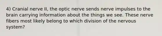 4) Cranial nerve II, the optic nerve sends nerve impulses to the brain carrying information about the things we see. These nerve fibers most likely belong to which division of the nervous system?