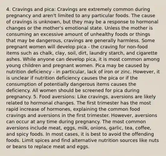 4. Cravings and pica: Cravings are extremely common during pregnancy and aren't limited to any particular foods. The cause of cravings is unknown, but they may be a response to hormonal changes or the mother's emotional state. Unless the mother is consuming an excessive amount of unhealthy foods or things that may be dangerous, cravings are generally harmless. Some pregnant women will develop pica - the craving for non-food items such as chalk, clay, soil, dirt, laundry starch, and cigarette ashes. While anyone can develop pica, it is most common among young children and pregnant women. Pica may be caused by nutrition deficiency - in particular, lack of iron or zinc. However, it is unclear if nutrition deficiency causes the pica or if the consumption of potentially dangerous items causes the deficiency. All women should be screened for pica during pregnancy. 5. Food aversions: Like cravings, aversions are likely related to hormonal changes. The first trimester has the most rapid increase of hormones, explaining the common food cravings and aversions in the first trimester. However, aversions can occur at any time during pregnancy. The most common aversions include meat, eggs, milk, onions, garlic, tea, coffee, and spicy foods. In most cases, it is best to avoid the offending foods. Limit spices and find alternative nutrition sources like nuts or beans to replace meat and eggs.