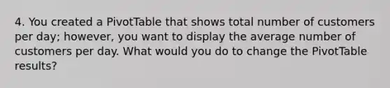 4. You created a PivotTable that shows total number of customers per day; however, you want to display the average number of customers per day. What would you do to change the PivotTable results?