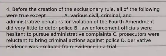 4. Before the creation of the exclusionary rule, all of the following were true except ______. A. various civil, criminal, and administrative penalties for violation of the Fourth Amendment did very little to deter police B. law enforcement officials were hesitant to pursue administrative complaints C. prosecutors were reluctant to bring criminal actions against police D. derivative evidence was excluded from evidence in a trial