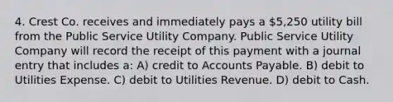 4. Crest Co. receives and immediately pays a 5,250 utility bill from the Public Service Utility Company. Public Service Utility Company will record the receipt of this payment with a journal entry that includes a: A) credit to Accounts Payable. B) debit to Utilities Expense. C) debit to Utilities Revenue. D) debit to Cash.