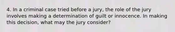 4. In a criminal case tried before a jury, the role of the jury involves making a determination of guilt or innocence. In making this decision, what may the jury consider?